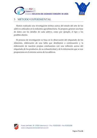 Página 7 de 21
Paseo del Rollo, 39, 37003 Salamanca – Tfno. 923225200 – Fax 923225208
www.colegioesclavassalamanca.com
COLEGIO ESCLAVAS DEL SAGRADO CORAZÓN DE JESÚS
3 MÉTODO EXPERIMENTAL
Hemos realizado una investigación teórica acerca del estado del arte de los
aditivos utilizados en la industria agroalimentaria. Se propone generar una base
de datos con los detalles de cada aditivo, como por ejemplo, el tipo y los
posibles efectos.
El proceso de investigación se basa en la observación del etiquetado de los
alimentos, elaboración de una tabla que detallamos a continuación y la
elaboración de nuestras propias conclusiones con una reflexión acerca del
etiquetado de los productos, de su exhaustividad y de la información que se nos
proporciona en el entorno acerca de los aditivos.
 