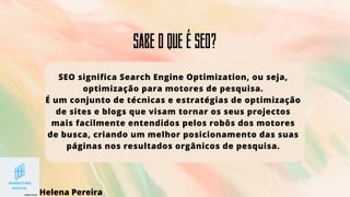 Sabe o que é SEO?
SEO significa Search Engine Optimization, ou seja,
optimização para motores de pesquisa.
É um conjunto de técnicas e estratégias de optimização
de sites e blogs que visam tornar os seus projectos
mais facilmente entendidos pelos robôs dos motores
de busca, criando um melhor posicionamento das suas
páginas nos resultados orgânicos de pesquisa.
Helena Pereira
 