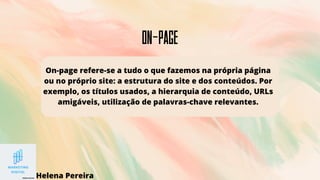 on-Page
On-page refere-se a tudo o que fazemos na própria página
ou no próprio site: a estrutura do site e dos conteúdos. Por
exemplo, os títulos usados, a hierarquia de conteúdo, URLs
amigáveis, utilização de palavras-chave relevantes.
Helena Pereira
 