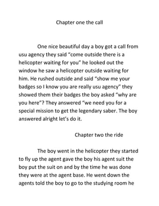 Chapter one the call
One nice beautiful day a boy got a call from
usu agency they said “come outside there is a
helicopter waiting for you” he looked out the
window he saw a helicopter outside waiting for
him. He rushed outside and said “show me your
badges so I know you are really usu agency” they
showed them their badges the boy asked “why are
you here”? They answered “we need you for a
special mission to get the legendary saber. The boy
answered alright let’s do it.
Chapter two the ride
The boy went in the helicopter they started
to fly up the agent gave the boy his agent suit the
boy put the suit on and by the time he was done
they were at the agent base. He went down the
agents told the boy to go to the studying room he
 