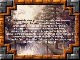 9. - Mantendrás vivas y cordiales las relaciones humanas.
Desde luego, las que se anudan en el hogar,
integrándote a todos los miembros de tu familia.
Ahí tienes la oportunidad de convivir con niños,
jóvenes y adultos, el perfecto muestrario de la vida.
Convive, pero sin inmiscuirte en los problemas de los demás, a
menos que expresamente te pidan un consejo,
recuerda: "Ver, oír y callar." (lo que estás en rojo es muy
importante tomarlo en cuenta)
 