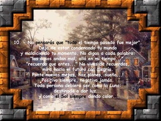 10. - No pensarás que "todo el tiempo pasado fue mejor".
Deja de estar condenando tu mundo
y maldiciendo tu momento. No digas a cada palabra:
"las cosas andan mal, allá en mi tiempo...",
"recuerdo que antes..." No vivas de recuerdos,
mira hacia el futuro con alegría.
Ponte nuevas metas, haz planes, sueña...!
Positivo siempre, negativo jamás.
Toda persona debiera ser como la Luna:
destinada a dar luz...
y como el Sol siempre dando calor...
 