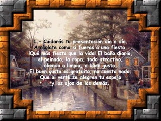 1.- Cuidarás tu presentación día a día.
Arréglate como si fueras a una fiesta.
¡Qué más fiesta que la vida! El baño diario,
el peinado, la ropa, todo atractivo,
oliendo a limpio, a buen gusto.
El buen gusto es gratuito, no cuesta nada.
Que al verte se alegren tu espejo
y los ojos de los demás.
 