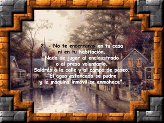 2. - No te encerrarás en tu casa
ni en tu habitación.
Nada de jugar al enclaustrado
o al preso voluntario.
Saldrás a la calle y al campo de paseo.
"El agua estancada se pudre
y la máquina inmóvil se enmohece".
 