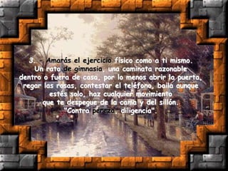 3. - Amarás el ejercicio físico como a ti mismo.
Un rato de gimnasia, una caminata razonable
dentro o fuera de casa, por lo menos abrir la puerta,
regar las rosas, contestar el teléfono, baila aunque
estés solo, haz cualquier movimiento
que te despegue de la cama y del sillón.
"Contra pereza, diligencia".
 