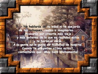 5. - No hablarás de tu edad ni te quejarás
de tus achaques, reales o imaginarios...
Acabarás por creerte más viejo
y más enfermo de lo que en realidad estás
y te harán el vacío.
A la gente no le gusta oír historias de hospital.
Cuando te pregunten ¿Cómo estás?,
contestarás que: ¡Muy bien! ¡divinamente!
 