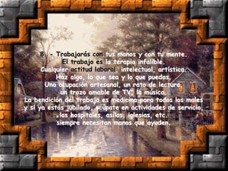 8. - Trabajarás con tus manos y con tu mente.
El trabajo es la terapia infalible.
Cualquier actitud laboral, intelectual, artística.
Haz algo, lo que sea y lo que puedas.
Una ocupación artesanal, un rato de lectura,
un trozo amable de TV, la música.
La bendición del trabajo es medicina para todos los males
y si ya estás jubilado, ocúpate en actividades de servicio,
los hospitales, asilos, iglesias, etc.
siempre necesitan manos que ayuden.
 