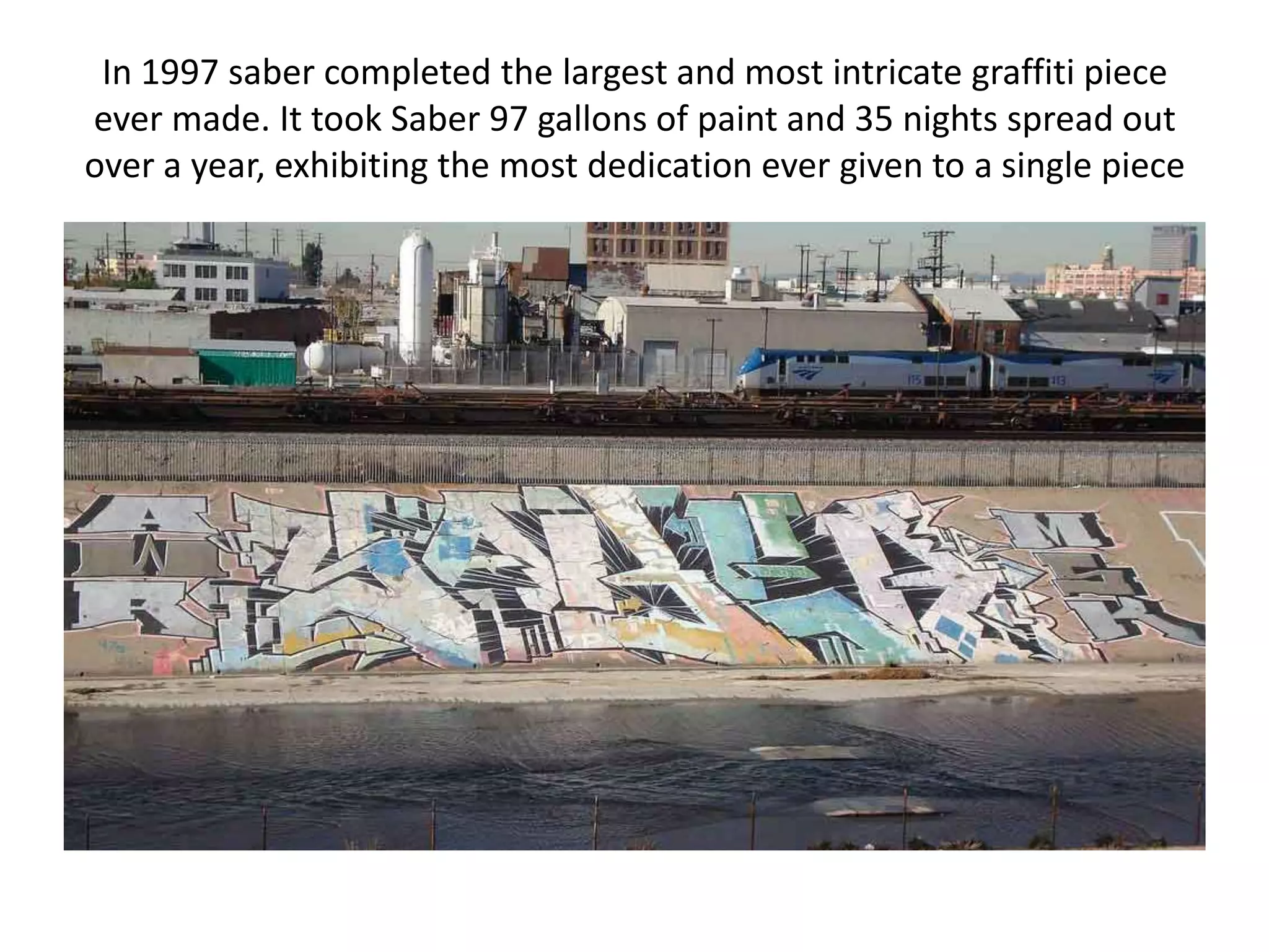 In 1997 saber completed the largest and most intricate graffiti piece
ever made. It took Saber 97 gallons of paint and 35 nights spread out
over a year, exhibiting the most dedication ever given to a single piece
 