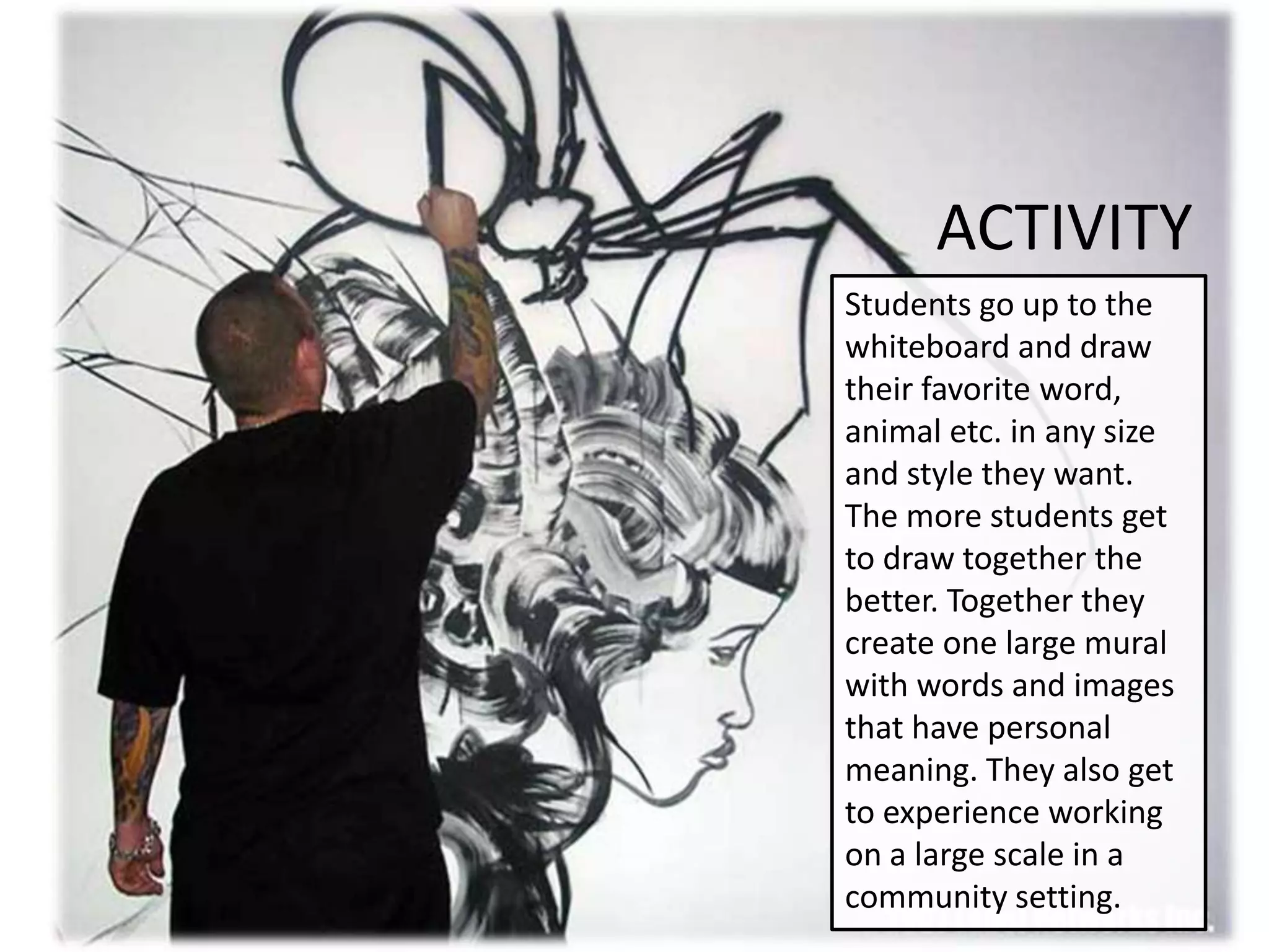 ACTIVITY
Students go up to the
whiteboard and draw
their favorite word,
animal etc. in any size
and style they want.
The more students get
to draw together the
better. Together they
create one large mural
with words and images
that have personal
meaning. They also get
to experience working
on a large scale in a
community setting.
 