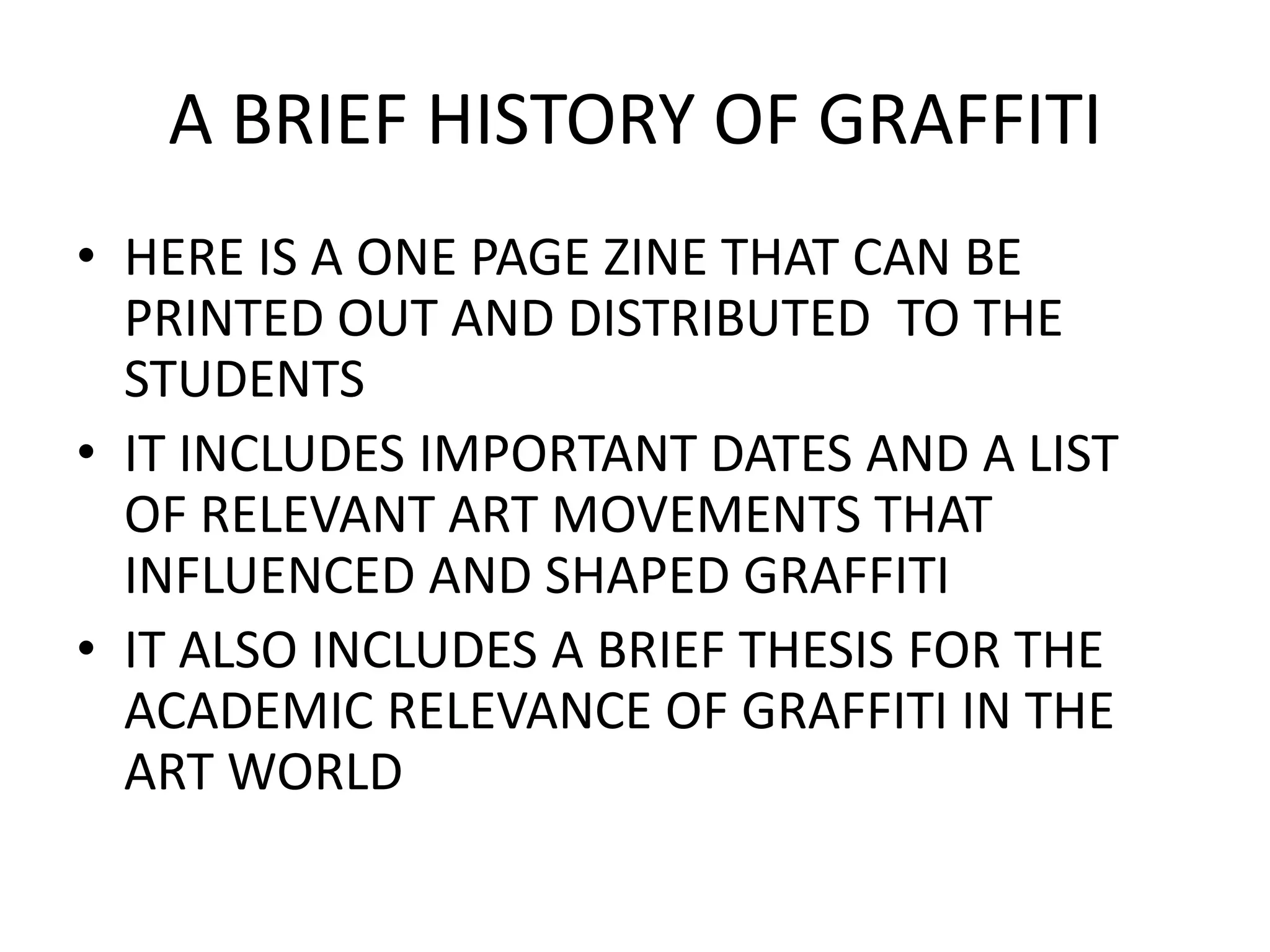 A BRIEF HISTORY OF GRAFFITI
• HERE IS A ONE PAGE ZINE THAT CAN BE
  PRINTED OUT AND DISTRIBUTED TO THE
  STUDENTS
• IT INCLUDES IMPORTANT DATES AND A LIST
  OF RELEVANT ART MOVEMENTS THAT
  INFLUENCED AND SHAPED GRAFFITI
• IT ALSO INCLUDES A BRIEF THESIS FOR THE
  ACADEMIC RELEVANCE OF GRAFFITI IN THE
  ART WORLD
 