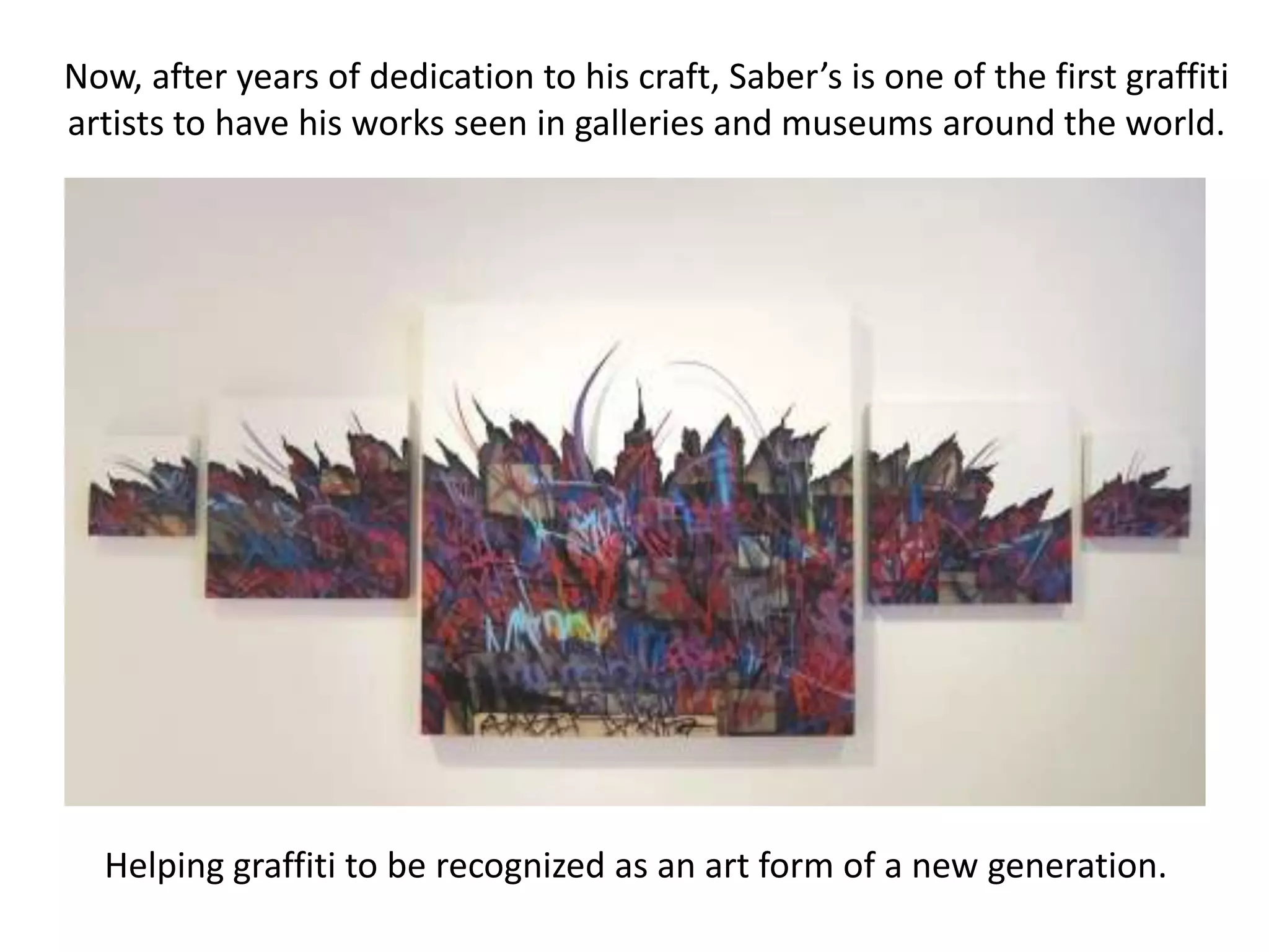 Now, after years of dedication to his craft, Saber’s is one of the first graffiti
artists to have his works seen in galleries and museums around the world.




  Helping graffiti to be recognized as an art form of a new generation.
 
