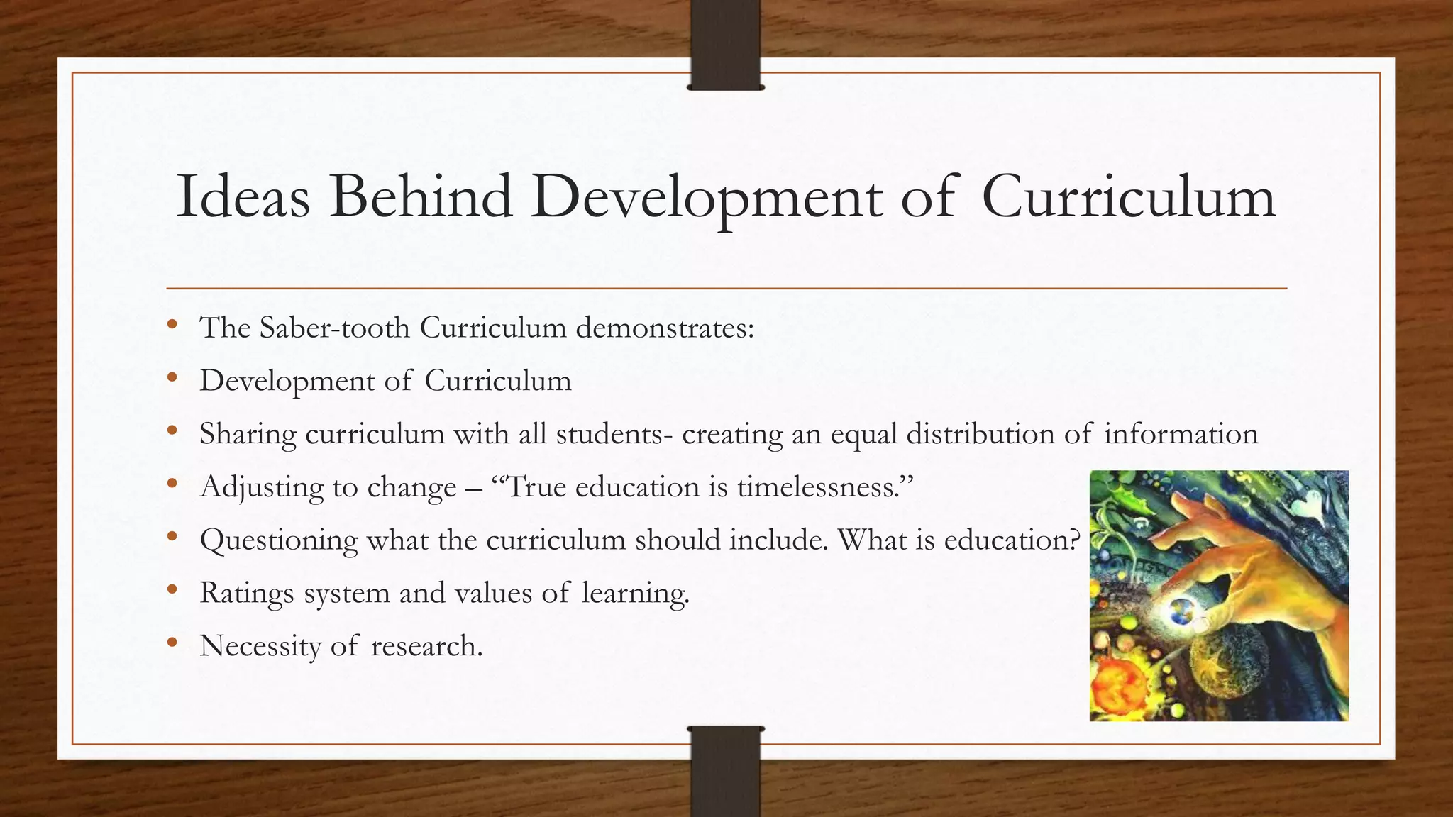 Ideas Behind Development of Curriculum
• The Saber-tooth Curriculum demonstrates:
• Development of Curriculum
• Sharing curriculum with all students- creating an equal distribution of information
• Adjusting to change – “True education is timelessness.”
• Questioning what the curriculum should include. What is education?
• Ratings system and values of learning.
• Necessity of research.
 