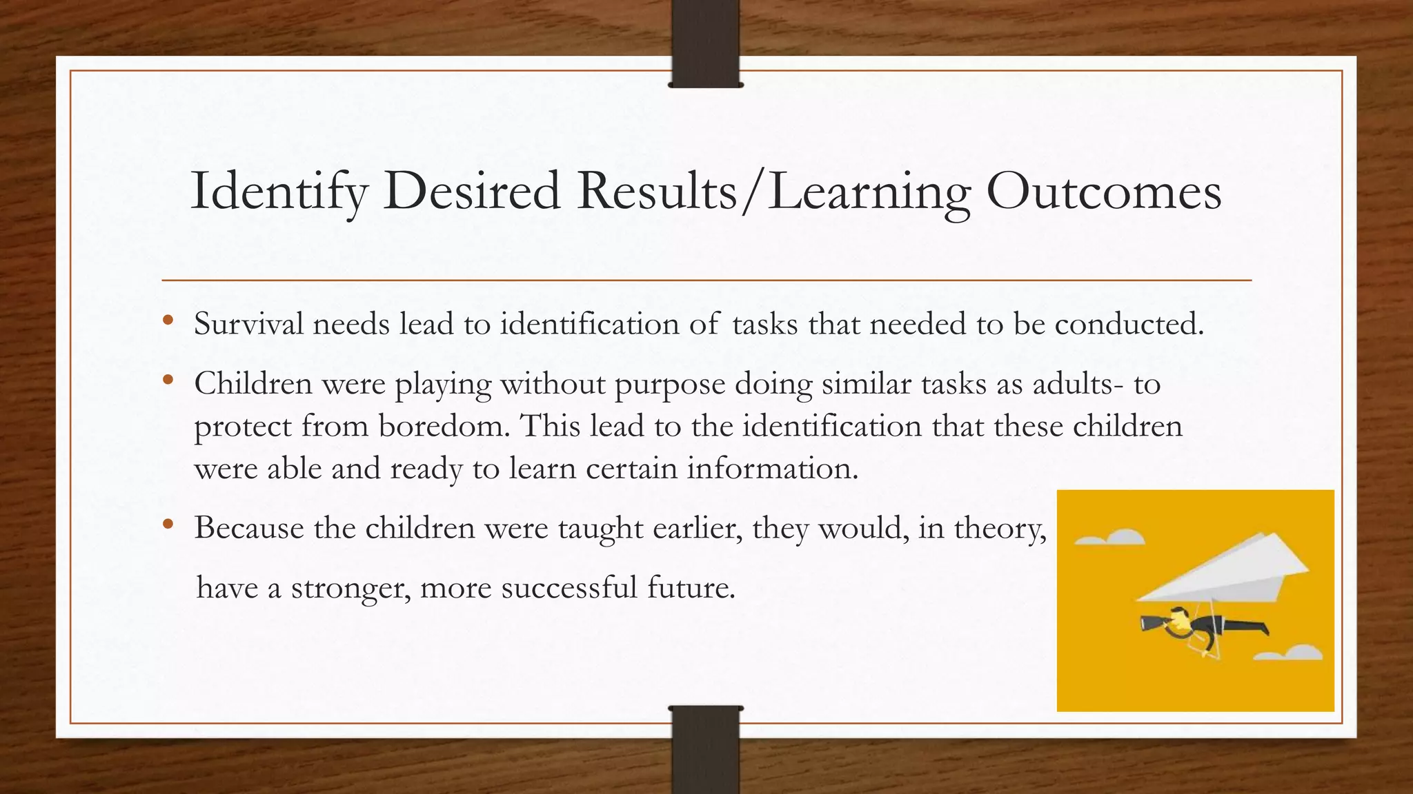 Identify Desired Results/Learning Outcomes
• Survival needs lead to identification of tasks that needed to be conducted.
• Children were playing without purpose doing similar tasks as adults- to
protect from boredom. This lead to the identification that these children
were able and ready to learn certain information.
• Because the children were taught earlier, they would, in theory,
have a stronger, more successful future.
 