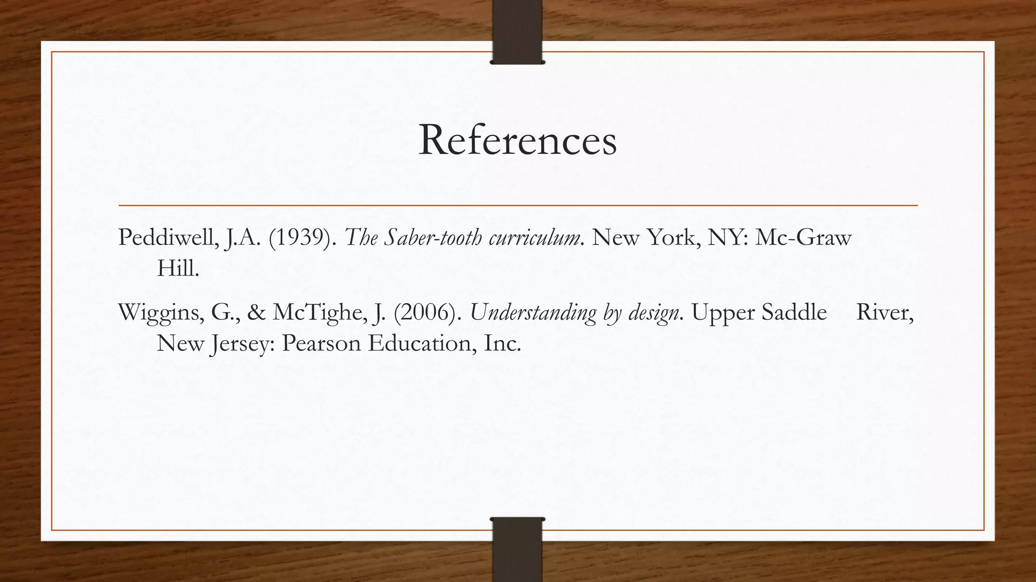 References
Peddiwell, J.A. (1939). The Saber-tooth curriculum. New York, NY: Mc-Graw
Hill.
Wiggins, G., & McTighe, J. (2006). Understanding by design. Upper Saddle River,
New Jersey: Pearson Education, Inc.
 