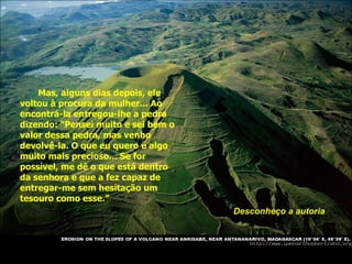 Mas, alguns dias depois, ele voltou à procura da mulher... Ao encontrá-la entregou-lhe a pedra dizendo: “Pensei muito e sei bem o valor dessa pedra, mas venho devolvê-la. O que eu quero é algo muito mais precioso... Se for possível, me dê o que está dentro da senhora e que a fez capaz de entregar-me sem hesitação um tesouro como esse.” Desconheço a autoria 
