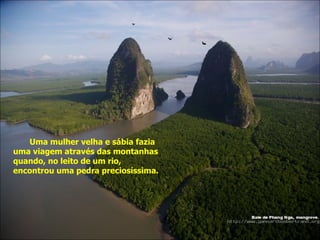 Uma mulher velha e sábia fazia uma viagem através das montanhas quando, no leito de um rio, encontrou uma pedra preciosíssima. 
