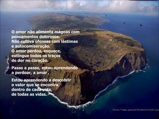 O amor não alimenta mágoas com pensamentos dolorosos. Não cultiva ofensas com lástimas  e autocomiseração. O amor perdoa, esquece,  extingue todos os traços  de dor no coração. Passo a passo, estou aprendendo  a perdoar, a amar . Estou aprendendo a descobrir  o valor que se encontra dentro de cada vida,  de todas as vidas. 