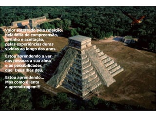 Valor soterrado pela rejeição,  pela falta de compreensão, carinho e aceitação,  pelas experiências duras  vividas ao longo dos anos. Estou aprendendo a ver  nas pessoas a sua alma  e as possibilidades  que  Deus lhes deu. Estou aprendendo... Mas como é lenta  a aprendizagem!!! 