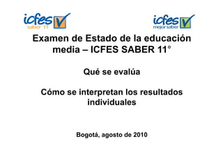 Examen de Estado de la educación
   media – ICFES SABER 11°

           Qué se evalúa

 Cómo se interpretan los resultados
              p
           individuales


         Bogotá, agosto de 2010
 