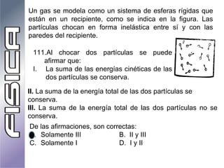 Un gas se modela como un sistema de esferas rígidas que
están en un recipiente, como se indica en la figura. Las
partículas chocan en forma inelástica entre sí y con las
paredes del recipiente.
111.Al chocar dos partículas se puede
afirmar que:
I. La suma de las energías cinéticas de las
dos partículas se conserva.
II. La suma de la energía total de las dos partículas se
conserva.
III. La suma de la energía total de las dos partículas no se
conserva.
De las afirmaciones, son correctas:
A. Solamente III B. II y III
C. Solamente I D. I y II
 