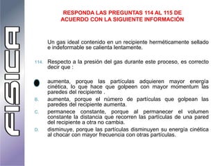 Un gas ideal contenido en un recipiente herméticamente sellado
e indeformable se calienta lentamente.
114. Respecto a la presión del gas durante este proceso, es correcto
decir que :
A. aumenta, porque las partículas adquieren mayor energía
cinética, lo que hace que golpeen con mayor momentum las
paredes del recipiente .
B. aumenta, porque el número de partículas que golpean las
paredes del recipiente aumenta.
C. permanece constante, porque al permanecer el volumen
constante la distancia que recorren las partículas de una pared
del recipiente a otra no cambia.
D. disminuye, porque las partículas disminuyen su energía cinética
al chocar con mayor frecuencia con otras partículas.
RESPONDA LAS PREGUNTAS 114 AL 115 DE
ACUERDO CON LA SIGUIENTE INFORMACIÓN
 