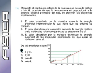 118. Respecto al cambio de estado de la muestra que ilustra la gráfica
a los 4k, y sabiendo que la temperatura es proporcional a la
energía cinética promedio del gas, se plantean las siguientes
explicaciones:
I. El calor absorbido por la muestra aumenta la energía
potencial intermolecular lo cual hace que los enlaces se
rompan.
II. El calor absorbido por la muestra aumenta la energía cinética
de la moléculas haciendo que estas se separen entre sí.
III. El calor absorbido por la muestra disminuye la energía
potencial de las moléculas permitiendo así que estas se
rechacen entre sí.
De las anteriores explicaciones son correctas:
A. II y III.
B. I y II.
C. sólo III.
D. sólo I.
 