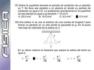 151.Sobre la superficie terrestre el período de oscilación de un péndulo
es T. Se lleva ese péndulo a un planeta en donde su período de
oscilación es igual a 2T. La aceleración gravitacional en la superficie
de ese planeta es igual a (g terrestre = 10 m/s2)
A. 20,0 m/s2 B. 10,0 m/s2 C. 5,0 m/s2 D. 2,5 m/s2
152.Una esfera m se une al extremo de una cuerda de longitud l para
formar un péndulo en un sitio donde la gravedad es g. En el punto
más bajo de velocidad de la esfera es V.
En su altura máxima la distancia que separa la esfera del techo es
igual a:
 