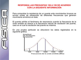 Para comprobar la resistencia de un puente ante movimientos bruscos se
envían ondas de ultrasonido de diferentes frecuencias que generan
movimiento armónico en éste.
El puente exhibe el fenómeno de resonancia cuando la frecuencia de la
onda emitida se acerca a la frecuencia natural de oscilación del puente,
caso en el cual la oscilación del puente es máxima.
En una prueba particular se obtuvieron los datos registrados en la
siguiente gráfica.
RESPONDA LAS PREGUNTAS 158 A 159 DE ACUERDO
CON LA SIGUIENTE INFORMACIÓN
 