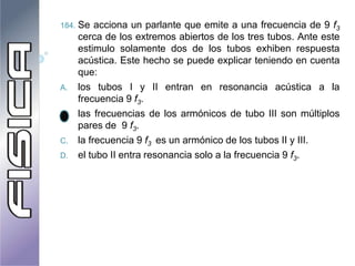 184. Se acciona un parlante que emite a una frecuencia de 9 f3
cerca de los extremos abiertos de los tres tubos. Ante este
estimulo solamente dos de los tubos exhiben respuesta
acústica. Este hecho se puede explicar teniendo en cuenta
que:
A. los tubos I y II entran en resonancia acústica a la
frecuencia 9 f3.
B. las frecuencias de los armónicos de tubo III son múltiplos
pares de 9 f3.
C. la frecuencia 9 f3 es un armónico de los tubos II y III.
D. el tubo II entra resonancia solo a la frecuencia 9 f3.
 