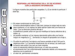 RESPONDA LAS PREGUNTAS 220 A 221 DE ACUERDO
CON LA SIGUIENTE INFORMACIÓN
La figura muestra dos partículas cargadas (1 y 2) en donde la partícula 1
está fija.
220. En estas condiciones es cierto que:
A. la fuerza electrostática sobre 2 vale cero, porque la carga neta es cero.
B. para mantener a 2 en reposo se debe ejercer sobre ella una fuerza de
valor en la dirección positiva del eje x
C. la distancia d puede variar sin que se modifique la fuerza eléctrica de q
sobre –q.
D. es posible mantener a 2 en reposo ejerciendo sobre ella una fuerza
mayor en magnitud a , formando un ángulo θ apropiado con el eje x.
221. Si sobre la partícula 2 se ejerce una fuerza paralela al eje X tal que la
distancia entre 1 y 2 aumenta linealmente con el tiempo, es cierto que:
A. la fuerza neta sobre 2 es cero en todo instante
B. como la interacción eléctrica disminuye, el valor de aumenta
C. el movimiento de 2 es uniformemente acelerado debido a la interacción
eléctrica con la partícula 1
D. el valor de permanece constante.
2
2
d
kq
2
2
d
kq
 