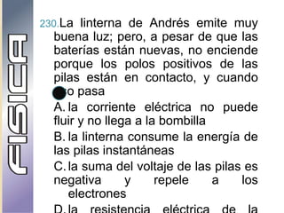 230.La linterna de Andrés emite muy
buena luz; pero, a pesar de que las
baterías están nuevas, no enciende
porque los polos positivos de las
pilas están en contacto, y cuando
eso pasa
A. la corriente eléctrica no puede
fluir y no llega a la bombilla
B. la linterna consume la energía de
las pilas instantáneas
C.la suma del voltaje de las pilas es
negativa y repele a los
electrones
 