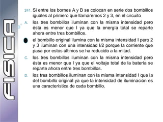241. Si entre los bornes A y B se colocan en serie dos bombillos
iguales al primero que llamaremos 2 y 3, en el circuito
A. los tres bombillos iluminan con la misma intensidad pero
ésta es menor que I ya que la energía total se reparte
ahora entre tres bombillos.
B. el bombillo original ilumina con la misma intensidad I pero 2
y 3 iluminan con una intensidad I/2 porque la corriente que
pasa por estos últimos se ha reducido a la mitad.
C. los tres bombillos iluminan con la misma intensidad pero
ésta es menor que I ya que el voltaje total de la batería se
reparte ahora entre tres bombillos.
D. los tres bombillos iluminan con la misma intensidad I que la
del bombillo original ya que la intensidad de iluminación es
una característica de cada bombillo.
 