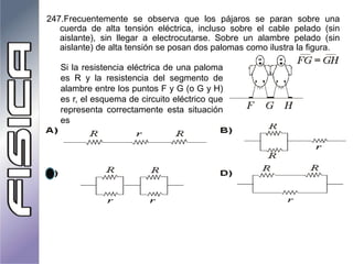 247.Frecuentemente se observa que los pájaros se paran sobre una
cuerda de alta tensión eléctrica, incluso sobre el cable pelado (sin
aislante), sin llegar a electrocutarse. Sobre un alambre pelado (sin
aislante) de alta tensión se posan dos palomas como ilustra la figura.
Si la resistencia eléctrica de una paloma
es R y la resistencia del segmento de
alambre entre los puntos F y G (o G y H)
es r, el esquema de circuito eléctrico que
representa correctamente esta situación
es
 