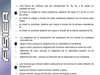 28. Una forma de verificar que las resistencias R1, R2, R3 y R4 están en
paralelo es que.
A. al medir el voltaje en cada resistencia, debería ser igual a V en R1 y 0 en
las otras.
B. al medir el voltaje a través de cada resistencia debería ser el mismo para
todas.
C. al medir la corriente, debería ser mayor a través de la primera resistencia
R1.
D. al medir la corriente debería ser mayor a través de la última resistencia R4.
29. La magnitud de la aceleración de cualquiera de los carros en cualquier
momento es:
A. igual a cero, porque la magnitud de su velocidad es constante.
B. igual a cero, porque la magnitud de la fuerza neta sobre el carro es nula.
C. diferente de cero, porque la magnitud de la velocidad angular no es
constante.
D. diferente de cero, porque la dirección de la velocidad no es constante.
30. Las fuerzas que actúan sobre cualquiera de los carros en cada instante de
tiempo son.
A. fuerza de fricción, fuerza normal, tensión y peso.
B. fuerza normal, fuerza de fricción, fuerza centrípeta y peso.
 