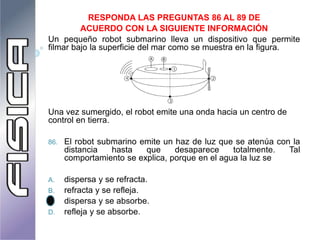 RESPONDA LAS PREGUNTAS 86 AL 89 DE
ACUERDO CON LA SIGUIENTE INFORMACIÓN
Un pequeño robot submarino lleva un dispositivo que permite
filmar bajo la superficie del mar como se muestra en la figura.
Una vez sumergido, el robot emite una onda hacia un centro de
control en tierra.
86. El robot submarino emite un haz de luz que se atenúa con la
distancia hasta que desaparece totalmente. Tal
comportamiento se explica, porque en el agua la luz se
A. dispersa y se refracta.
B. refracta y se refleja.
C. dispersa y se absorbe.
D. refleja y se absorbe.
 