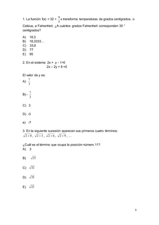 3
1. La función f(x) = 32 +
5
9
x transforma temperaturas de grados centígrados, o
Celsius, a Fahrenheit. ¿A cuántos grados Fahrenheit corresponden 35 °
centígrados?
A) 18,3
B) 18,3333…
C) 33,8
D) 77
E) 95
2. En el sistema 2x + y - 1=0
2x – 2y + 8 =0
El valor de y es:
A)
3
7
B) -
3
7
C) 3
D) -3
e) -7
3. En la siguiente sucesión aparecen sus primeros cuatro términos:
02  , 32  , 62  , 92  , …
¿Cuál es el término que ocupa la posición número 11?
A) 3
B) 15
C) 32
D) 35
E) 23
 