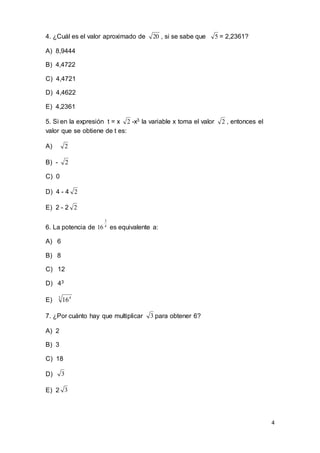 4
4. ¿Cuál es el valor aproximado de 20 , si se sabe que 5 = 2,2361?
A) 8,9444
B) 4,4722
C) 4,4721
D) 4,4622
E) 4,2361
5. Si en la expresión t = x 2 -x3 la variable x toma el valor 2 , entonces el
valor que se obtiene de t es:
A) 2
B) - 2
C) 0
D) 4 - 4 2
E) 2 - 2 2
6. La potencia de 4
3
16 es equivalente a:
A) 6
B) 8
C) 12
D) 43
E) 3 4
16
7. ¿Por cuánto hay que multiplicar 3 para obtener 6?
A) 2
B) 3
C) 18
D) 3
E) 2 3
 