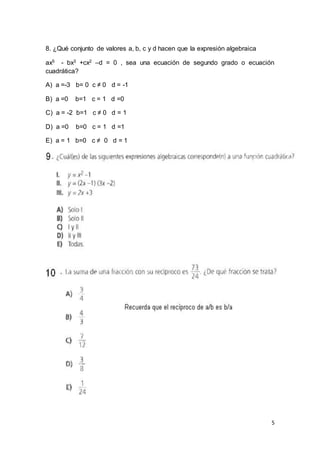 5
8. ¿Qué conjunto de valores a, b, c y d hacen que la expresión algebraica
ax5 - bx3 +cx2 –d = 0 , sea una ecuación de segundo grado o ecuación
cuadrática?
A) a =-3 b= 0 c ≠ 0 d = -1
B) a =0 b=1 c = 1 d =0
C) a = -2 b=1 c ≠ 0 d = 1
D) a =0 b=0 c = 1 d =1
E) a = 1 b=0 c ≠ 0 d = 1
 