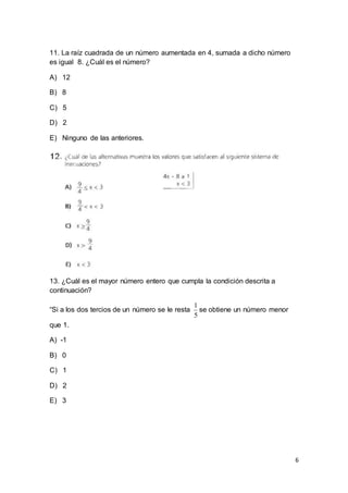 6
11. La raíz cuadrada de un número aumentada en 4, sumada a dicho número
es igual 8. ¿Cuál es el número?
A) 12
B) 8
C) 5
D) 2
E) Ninguno de las anteriores.
13. ¿Cuál es el mayor número entero que cumpla la condición descrita a
continuación?
“Si a los dos tercios de un número se le resta
5
1
se obtiene un número menor
que 1.
A) -1
B) 0
C) 1
D) 2
E) 3
 