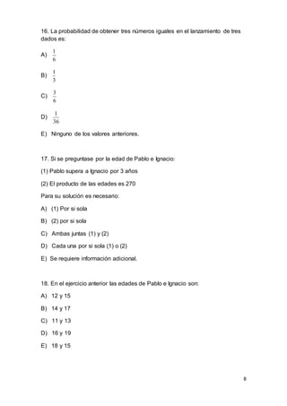 8
16. La probabilidad de obtener tres números iguales en el lanzamiento de tres
dados es:
A)
6
1
B)
3
1
C)
6
3
D)
36
1
E) Ninguno de los valores anteriores.
17. Si se preguntase por la edad de Pablo e Ignacio:
(1) Pablo supera a Ignacio por 3 años
(2) El producto de las edades es 270
Para su solución es necesario:
A) (1) Por si sola
B) (2) por si sola
C) Ambas juntas (1) y (2)
D) Cada una por si sola (1) o (2)
E) Se requiere información adicional.
18. En el ejercicio anterior las edades de Pablo e Ignacio son:
A) 12 y 15
B) 14 y 17
C) 11 y 13
D) 16 y 19
E) 18 y 15
 