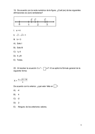 9
19. De acuerdo con la recta numérica de la figura, ¿Cuál (es) de las siguientes
afirmaciones es (son) verdaderas?
I. a > 4
II. b3 < 1
III. b < 3
A) Solo I
B) Solo III
C) I y II
D) II y III
E) Todas.
20. Al resolver la ecuación 3 x 2 - x-7 =0 se aplicó la fórmula general de la
siguiente forma:
X =
6
84164 
De acuerdo con lo anterior, ¿qué valor falta en ?
A) -4
B) 4
C) -2
D) 2
E) Ninguno de los anteriores valores.
 