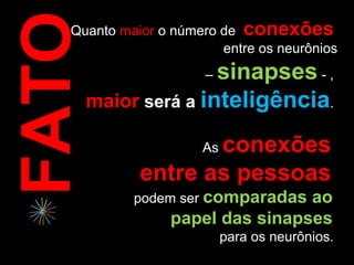FATO
   Quanto maior o número de conexões
                         entre os neurônios
                      sinapses - ,
                       –

       maior será a inteligência.

                    conexões
                      As

             entre as pessoas
            podem ser comparadas ao
                 papel das sinapses
                           para os neurônios.
 