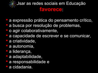 Usar as redes sociais em Educação
                favorece:
 a expressão prática do pensamento crítico,
 a busca por resolução de problemas,
 o agir colaborativamente,
 a capacidade de escrever e se comunicar,
 a criatividade,
 a autonomia,
 a liderança,
 a adaptabilidade,
 a responsabilidade e
 a cidadania.
 