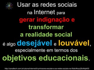 Usar as redes sociais
                  na Internet para
              gerar indignação e
                   transformar
               a realidade social
é algo        desejável louvável,
                       e
      especialmente em termos dos
objetivos educacionais.
http://canaltech.com.br/coluna/internet/A-primavera-escolar-e-as-redes-sociais-na-Web/#ixzz26vNdpKI0
 