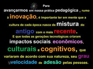 Para
avançarmos      em nossa prática pedagógica      , rumo
 à   inovação, é importante ter em mente que a
     cultura de cada época nasce da mistura do

          antigo com o mais recente.
      E que todas as gerações tecnológicas criaram
     impactos sociais, econômicos,
 culturais e cognitivos, que
variaram de acordo com sua natureza, seu grau
 evelocidade de adesão pelas pessoas.
 