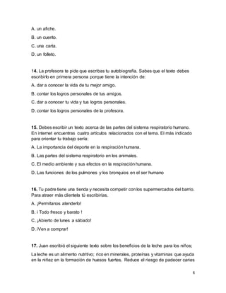 6
A. un afiche.
B. un cuento.
C. una carta.
D. un folleto.
14. La profesora te pide que escribas tu autobiografía. Sabes que el texto debes
escribirlo en primera persona porque tiene la intención de:
A. dar a conocer la vida de tu mejor amigo.
B. contar los logros personales de tus amigos.
C. dar a conocer tu vida y tus logros personales.
D. contar los logros personales de la profesora.
15. Debes escribir un texto acerca de las partes del sistema respiratorio humano.
En internet encuentras cuatro artículos relacionados con el tema. El más indicado
para orientar tu trabajo sería:
A. La importancia del deporte en la respiración humana.
B. Las partes del sistema respiratorio en los animales.
C. El medio ambiente y sus efectos en la respiración humana.
D. Las funciones de los pulmones y los bronquios en el ser humano
16. Tu padre tiene una tienda y necesita competir con los supermercados del barrio.
Para atraer más clientela tú escribirías.
A. ¡Permítanos atenderlo!
B. i Todo fresco y barato !
C. ¡Abierto de lunes a sábado!
D. iVen a comprar!
17. Juan escribió el siguiente texto sobre los beneficios de la leche para los niños;
La leche es un alimento nutritivo; rico en minerales, proteínas y vitaminas que ayuda
en la niñez en la formación de huesos fuertes. Reduce el riesgo de padecer caries
 