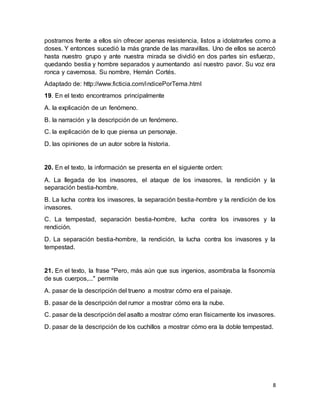 8
postramos frente a ellos sin ofrecer apenas resistencia, listos a idolatrarles como a
doses. Y entonces sucedió la más grande de las maravillas. Uno de ellos se acercó
hasta nuestro grupo y ante nuestra mirada se dividió en dos partes sin esfuerzo,
quedando bestia y hombre separados y aumentando así nuestro pavor. Su voz era
ronca y cavernosa. Su nombre, Hernán Cortés.
Adaptado de: http://www.ficticia.com/indicePorTema.html
19. En el texto encontramos principalmente
A. la explicación de un fenómeno.
B. la narración y la descripción de un fenómeno.
C. la explicación de lo que piensa un personaje.
D. las opiniones de un autor sobre la historia.
20. En el texto, la información se presenta en el siguiente orden:
A. La llegada de los invasores, el ataque de los invasores, la rendición y la
separación bestia-hombre.
B. La lucha contra los invasores, la separación bestia-hombre y la rendición de los
invasores.
C. La tempestad, separación bestia-hombre, lucha contra los invasores y la
rendición.
D. La separación bestia-hombre, la rendición, la lucha contra los invasores y la
tempestad.
21. En el texto, la frase "Pero, más aún que sus ingenios, asombraba la fisonomía
de sus cuerpos,..." permite
A. pasar de la descripción del trueno a mostrar cómo era el paisaje.
B. pasar de la descripción del rumor a mostrar cómo era la nube.
C. pasar de la descripción del asalto a mostrar cómo eran físicamente los invasores.
D. pasar de la descripción de los cuchillos a mostrar cómo era la doble tempestad.
 