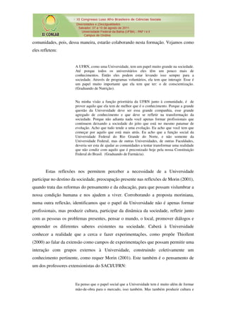 comunidades, pois, dessa maneira, estarão colaborando nesta formação. Vejamos como
eles refletem:


                       A UFRN, como uma Universidade, tem um papel muito grande na sociedade.
                       Até porque todos os universitários eles têm um pouco mais de
                       conhecimentos. Então eles podem estar levando isso sempre para a
                       sociedade. Através de programas voluntários, ela tem que interagir. Esse é
                       um papel muito importante que ela tem que ter: o de conscientização.
                       (Graduando de Nutrição).


                       Na minha visão a função prioritária da UFRN junto à comunidade, é de
                       prover aquilo que ela tem de melhor que é o conhecimento. Porque a grande
                       questão da Universidade deve ser essa grande companhia, esse grande
                       agregado de conhecimento e que deve se refletir na transformação da
                       sociedade. Porque não adianta nada você apenas formar profissionais que
                       continuem deixando a sociedade do jeito que está no mesmo patamar de
                       evolução. Acho que tudo tende a uma evolução. Eu acho que você tem que
                       começar por aquilo que está mais atrás. Eu acho que a função social da
                       Universidade Federal do Rio Grande do Norte, e não somente da
                       Universidade Federal, mas de outras Universidades, de outras Faculdades,
                       deveria ser esta de ajudar as comunidades a tentar transformar uma realidade
                       que não condiz com aquilo que é preconizado hoje pela nossa Constituição
                       Federal do Brasil. (Graduando de Farmácia).



       Estas reflexões nos permitem perceber a necessidade de a Universidade
participar no destino da sociedade, preocupação presente nas reflexões de Morin (2001),
quando trata das reformas do pensamento e da educação, para que possam vislumbrar a
nossa condição humana e nos ajudem a viver. Corroborando a proposta moriniana,
numa outra reflexão, identificamos que o papel da Universidade não é apenas formar
profissionais, mas produzir cultura, participar da dinâmica da sociedade, refletir junto
com as pessoas os problemas presentes, pensar o mundo, o local, promover diálogos e
apreender os diferentes saberes existentes na sociedade. Caberá à Universidade
conhecer a realidade que a cerca e fazer experimentações, como propõe Thiollent
(2000) ao falar da extensão como campos de experimentações que possam permitir uma
interação com grupos externos à Universidade, construindo coletivamente um
conhecimento pertinente, como requer Morin (2001). Este também é o pensamento de
um dos professores extensionistas do SACI/UFRN:



                       Eu penso que o papel social que a Universidade tem é muito além de formar
                       mão-de-obra para o mercado, isso também. Mas também produzir cultura e
 