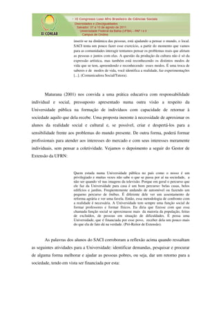 inserir-se na dinâmica das pessoas, está ajudando a pensar o mundo, o local.
                       SACI tenta um pouco fazer esse exercício, a partir do momento que vamos
                       para as comunidades interagir tentamos pensar os problemas reais que afetam
                       as pessoas e juntos com elas. A questão da produção da cultura não é só da
                       expressão artística, mas também está reconhecendo os distintos modos de
                       vida que se tem, apreendendo e reconhecendo esses modos. É uma troca de
                       saberes e de modos de vida, você identifica a realidade, faz experimentações
                       [...]. (Comunicadora Social/Tutora).




       Maturana (2001) nos convida a uma prática educativa com responsabilidade
individual e social, pressuposto apresentado numa outra visão a respeito da
Universidade pública na formação de indivíduos com capacidade de retornar à
sociedade aquilo que dela recebe. Uma proposta inerente à necessidade de aproximar os
alunos da realidade social e cultural e, se possível, criar e despertá-los para a
sensibilidade frente aos problemas do mundo presente. De outra forma, poderá formar
profissionais para atender aos interesses do mercado e com seus interesses meramente
individuais, sem pensar a coletividade. Vejamos o depoimento a seguir do Gestor de
Extensão da UFRN:


                       Quem estuda numa Universidade pública no país como o nosso é um
                       privilegiado e muitas vezes não sabe o que se passa por aí na sociedade, a
                       não ser quando vê nas imagens da televisão. Porque em geral o percurso que
                       ele faz da Universidade para casa é um bom percurso: belas casas, belos
                       edifícios e jardins. Freqüentemente andando de automóvel ou fazendo um
                       pequeno percurso de ônibus. É diferente dele ver um assentamento de
                       reforma agrária e ver uma favela. Então, essa metodologia de confronto com
                       a realidade é necessária. A Universidade tem sempre uma função social de
                       formar professores e formar físicos. Eu diria que fizesse com que essa
                       chamada função social se aproximasse mais da maioria da população, feitas
                       de excluídos, de pessoas em situação de dificuldades. E possa uma
                       Universidade, que é financiada por esse povo, receber dela um pouco mais
                       do que ela de fato dá na verdade. (Pró-Reitor de Extensão).



       As palavras dos alunos do SACI corroboram a reflexão acima quando ressaltam
as seguintes atividades para a Universidade: identificar demandas, pesquisar e procurar
de alguma forma melhorar e ajudar as pessoas pobres, ou seja, dar um retorno para a
sociedade, tendo em vista ser financiada por esta:
 