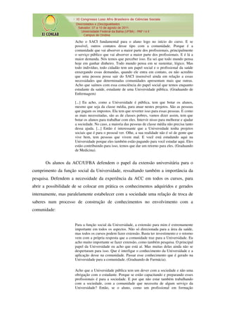 Acho o SACI fundamental para o aluno logo no início do curso. E se
                      possível, outros contatos desse tipo com a comunidade. Porque é a
                      comunidade que vai absorver a maior parte dos profissionais, principalmente
                      o serviço público que vai absorver a maior parte dos profissionais. E é lá a
                      maior demanda. Nós temos que perceber isso. Eu sei que todo mundo pensa
                      hoje em ganhar dinheiro. Todo mundo pensa em se sustentar, lógico. Mas
                      todo indivíduo, todo cidadão tem um papel social e o profissional da saúde
                      enxergando essas demandas, quando ele entra em contato, eu não acredito
                      que uma pessoa possa sair do SACI insensível ainda em relação a essas
                      necessidades que determinadas comunidades apresentam mais que outras.
                      Acho que saímos com essa consciência do papel social que temos enquanto
                      estudante da saúde, estudante de uma Universidade pública. (Graduando de
                      Enfermagem)

                      [...] Eu acho, como a Universidade é pública, tem que botar os alunos,
                      mesmo que seja da classe média, para atuar nestes projetos. São as pessoas
                      que pagam os impostos. Ela tem que reverter isso para essas pessoas. E como
                      as mais necessitadas, são as de classes pobres, vamos dizer assim, tem que
                      botar os alunos para trabalhar com eles. Intervir nisso para melhorar e ajudar
                      a sociedade. No caso, a maioria das pessoas de classe média não precisa tanto
                      dessa ajuda. [...] Então é interessante que a Universidade tenha projetos
                      sociais que é para o pessoal ver. Olhe, a sua realidade não é só de gente que
                      vive bem, tem pessoas que vivem mal. E você está estudando aqui na
                      Universidade porque eles também estão pagando para você estudar aqui. Eles
                      estão contribuindo para isso, temos que dar um retorno para eles. (Graduando
                      de Medicina).


      Os alunos da ACC/UFBA defendem o papel da extensão universitária para o
cumprimento da função social da Universidade, ressaltando também a importância da
pesquisa. Defendem a necessidade da experiência da ACC em todos os cursos, para
abrir a possibilidade de se colocar em prática os conhecimentos adquiridos e gerados
internamente, mas paralelamente estabelecer com a sociedade uma relação de troca de
saberes num processo de construção de conhecimentos no envolvimento com a
comunidade:


                      Para a função social da Universidade, a extensão para mim é extremamente
                      importante em todos os aspectos. Não só direcionada para a área da saúde,
                      mas todos os cursos podem fazer extensão. Basta ter investimento e o retorno
                      vem com a própria resposta que a comunidade traz para a Universidade. Eu
                      acho muito importante se fazer extensão, como também pesquisa. O principal
                      papel da Universidade eu acho que está aí. Mas muitas delas ainda não se
                      despertaram para isso. Que é interligar o conhecimento da Universidade e a
                      aplicação desse na comunidade. Passar esse conhecimento que é gerado na
                      Universidade para a comunidade. (Graduando de Farmácia).

                      Acho que a Universidade pública tem um dever com a sociedade e não uma
                      obrigação com o estudante. Porque se estão capacitando e preparando esses
                      profissionais é para a sociedade. E por que não estar também trabalhando
                      com a sociedade, com a comunidade que necessita de algum serviço da
                      Universidade? Então, se o aluno, como um profissional em formação
 